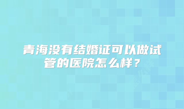 青海没有结婚证可以做试管的医院怎么样？