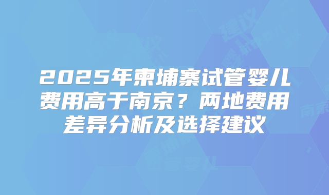 2025年柬埔寨试管婴儿费用高于南京？两地费用差异分析及选择建议