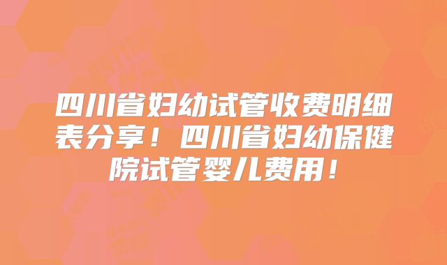 四川省妇幼试管收费明细表分享!四川省妇幼保健院试管婴儿费用!