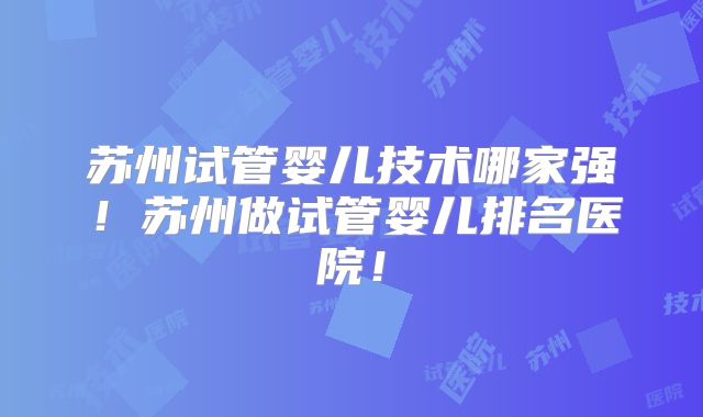 苏州试管婴儿技术哪家强！苏州做试管婴儿排名医院！