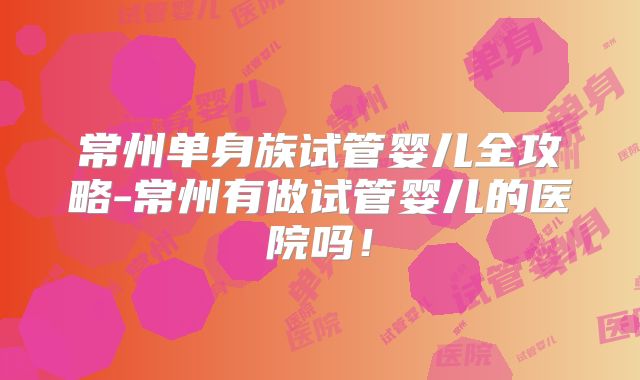 常州单身族试管婴儿全攻略-常州有做试管婴儿的医院吗！