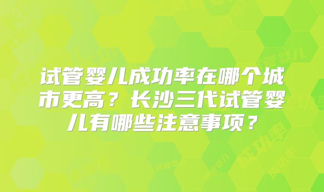 试管婴儿成功率在哪个城市更高？长沙三代试管婴儿有哪些注意事项？
