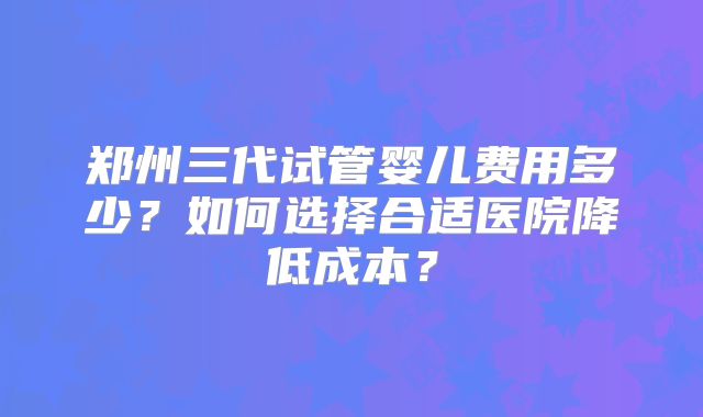 郑州三代试管婴儿费用多少？如何选择合适医院降低成本？