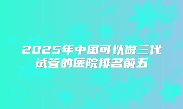 2025年中国可以做三代试管的医院排名前五