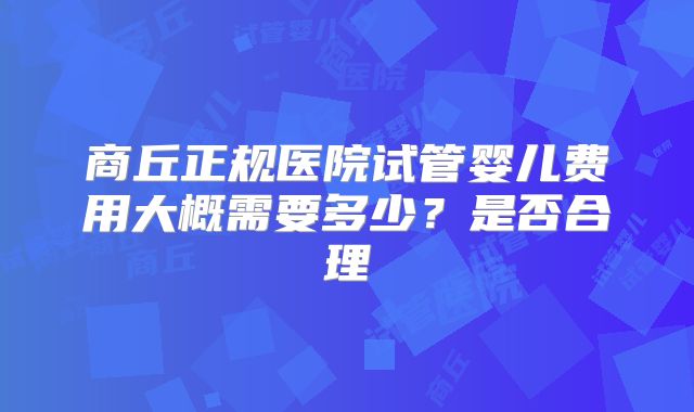 商丘正规医院试管婴儿费用大概需要多少?是否合理
