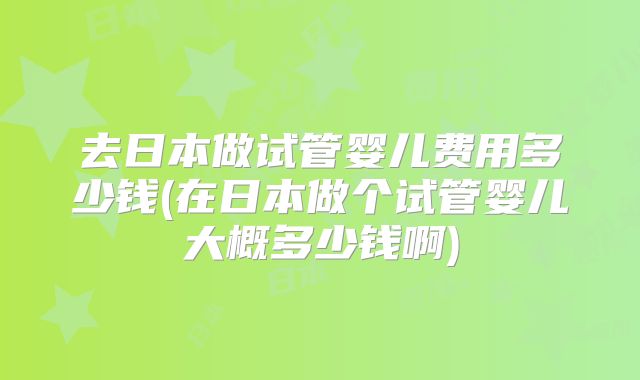 去日本做试管婴儿费用多少钱(在日本做个试管婴儿大概多少钱啊)