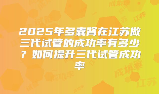2025年多囊肾在江苏做三代试管的成功率有多少？如何提升三代试管成功率