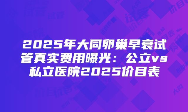 2025年大同卵巢早衰试管真实费用曝光：公立vs私立医院2025价目表