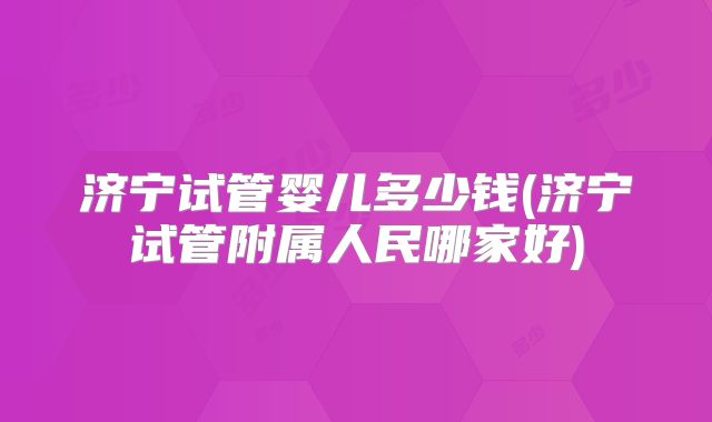 济宁试管婴儿多少钱(济宁试管附属人民哪家好)
