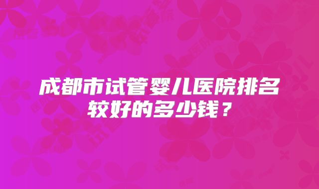 成都市试管婴儿医院排名较好的多少钱?