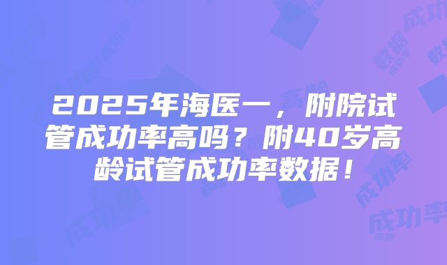 2025年海医一，附院试管成功率高吗？附40岁高龄试管成功率数据！