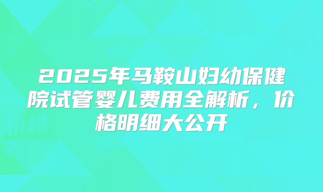 2025年马鞍山妇幼保健院试管婴儿费用全解析,价格明细大公开