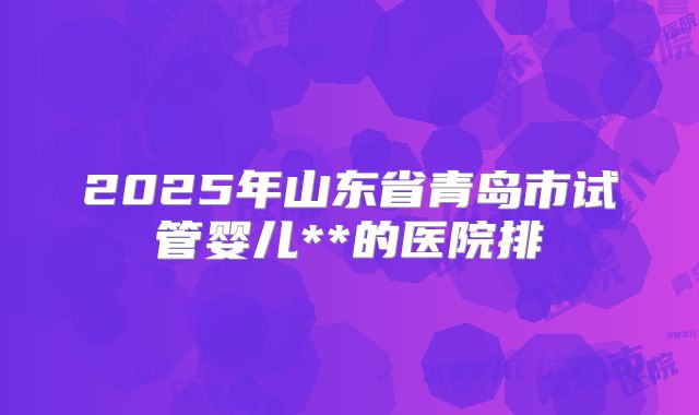 2025年山东省青岛市试管婴儿**的医院排