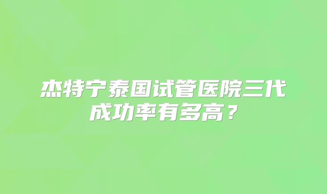 杰特宁泰国试管医院三代成功率有多高？