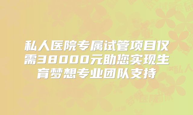 私人医院专属试管项目仅需38000元助您实现生育梦想专业团队支持