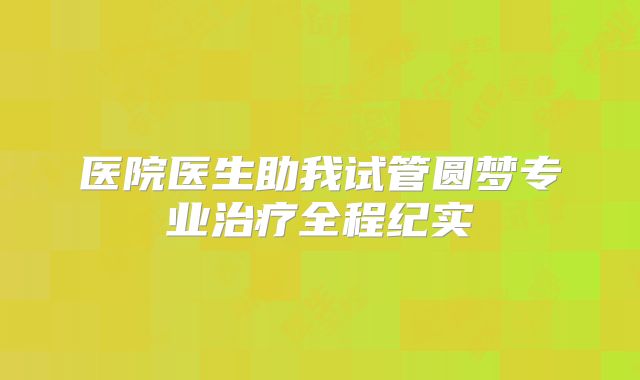 医院医生助我试管圆梦专业治疗全程纪实