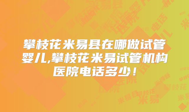 攀枝花米易县在哪做试管婴儿,攀枝花米易试管机构医院电话多少！