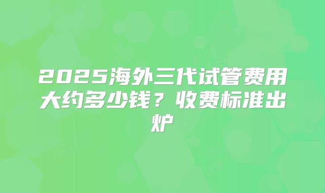 2025海外三代试管费用大约多少钱？收费标准出炉
