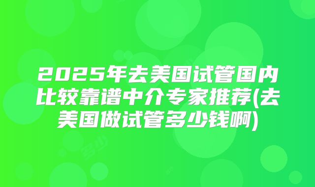 2025年去美国试管国内比较靠谱中介专家推荐(去美国做试管多少钱啊)