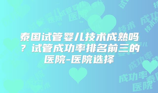 泰国试管婴儿技术成熟吗？试管成功率排名前三的医院-医院选择