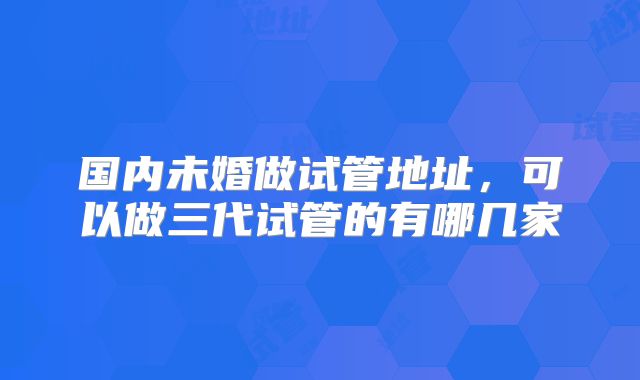 国内未婚做试管地址，可以做三代试管的有哪几家
