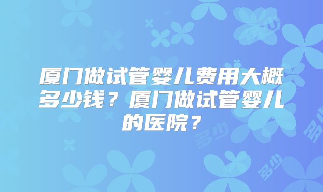 厦门做试管婴儿费用大概多少钱？厦门做试管婴儿的医院？