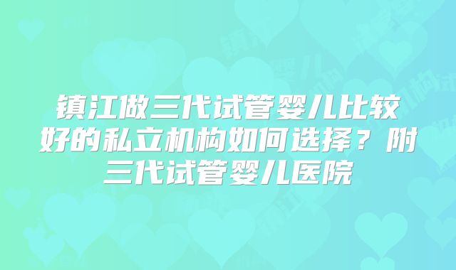 镇江做三代试管婴儿比较好的私立机构如何选择?附三代试管婴儿医院