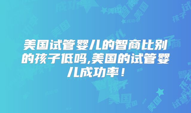 美国试管婴儿的智商比别的孩子低吗,美国的试管婴儿成功率!