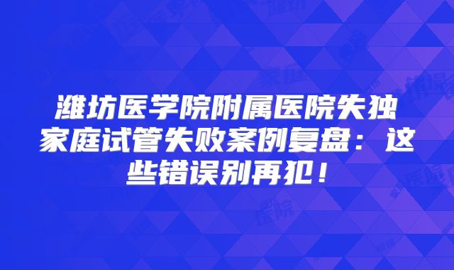 潍坊医学院附属医院失独家庭试管失败案例复盘：这些错误别再犯！