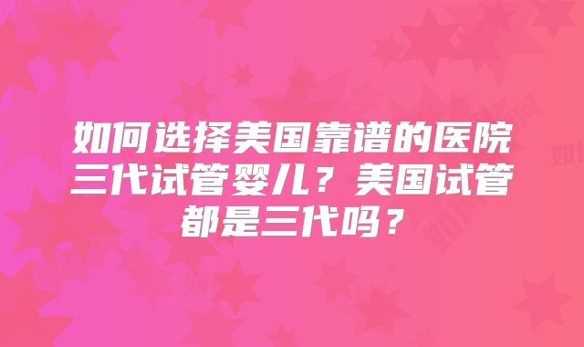 如何选择美国靠谱的医院三代试管婴儿?美国试管都是三代吗?
