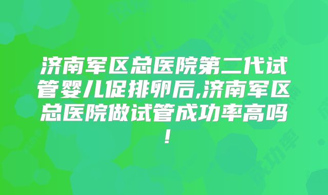 济南军区总医院第二代试管婴儿促排卵后,济南军区总医院做试管成功率高吗！