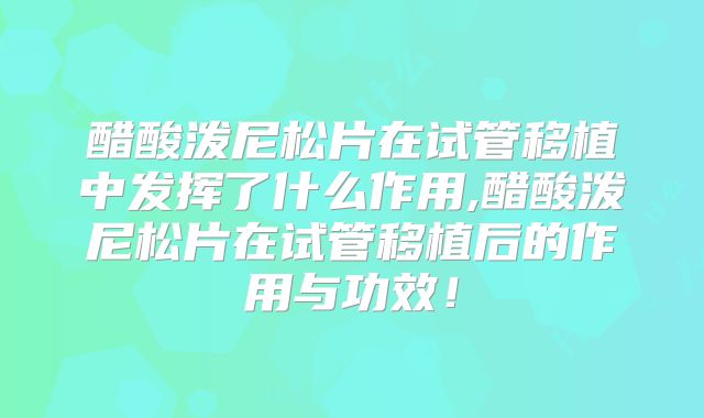 醋酸泼尼松片在试管移植中发挥了什么作用,醋酸泼尼松片在试管移植后的作用与功效！