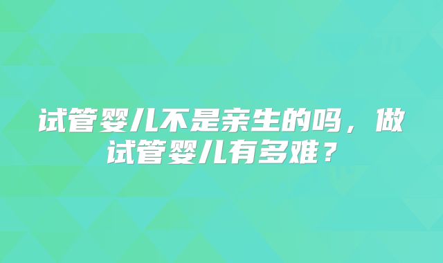 试管婴儿不是亲生的吗，做试管婴儿有多难？