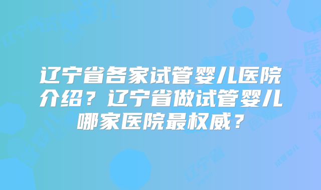 辽宁省各家试管婴儿医院介绍？辽宁省做试管婴儿哪家医院最权威？