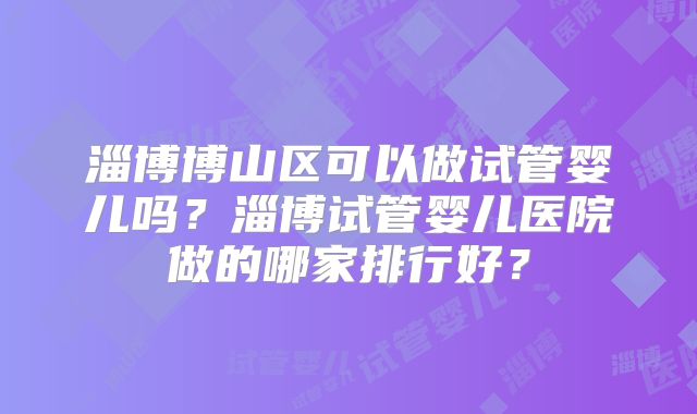 淄博博山区可以做试管婴儿吗？淄博试管婴儿医院做的哪家排行好？