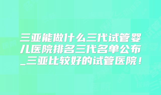 三亚能做什么三代试管婴儿医院排名三代名单公布_三亚比较好的试管医院!