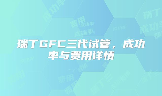 瑞丁GFC三代试管，成功率与费用详情