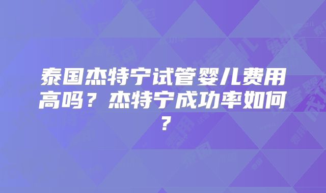 泰国杰特宁试管婴儿费用高吗？杰特宁成功率如何？