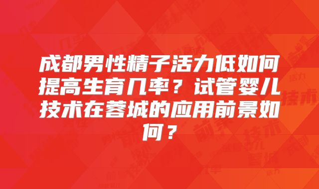 成都男性精子活力低如何提高生育几率？试管婴儿技术在蓉城的应用前景如何？