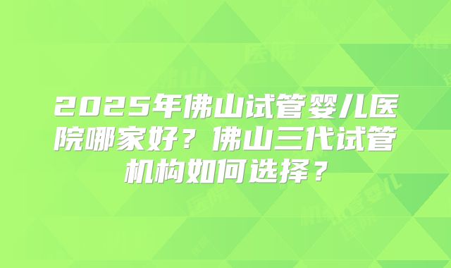 2025年佛山试管婴儿医院哪家好？佛山三代试管机构如何选择？