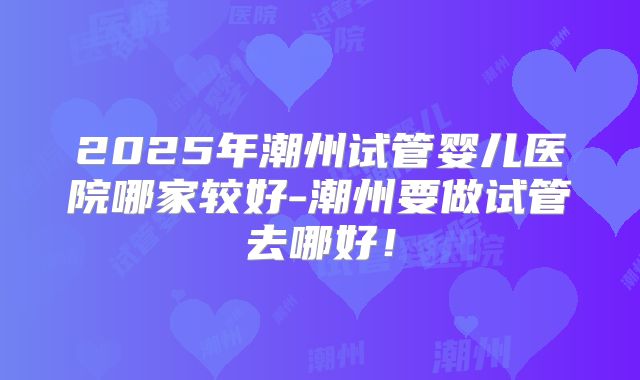 2025年潮州试管婴儿医院哪家较好-潮州要做试管去哪好！