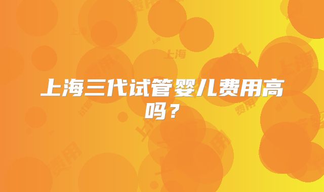 上海三代试管婴儿费用高吗？