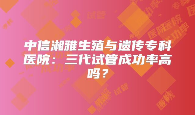 中信湘雅生殖与遗传专科医院：三代试管成功率高吗？