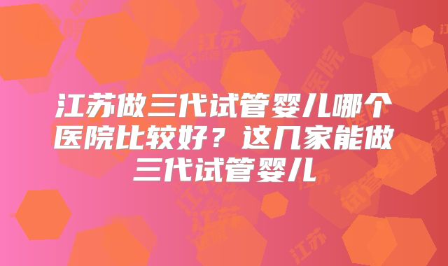 江苏做三代试管婴儿哪个医院比较好？这几家能做三代试管婴儿