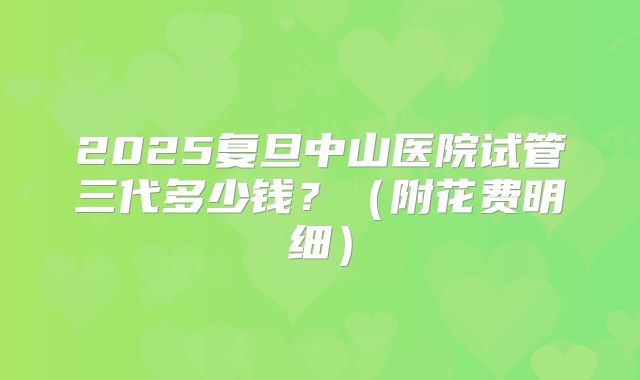 2025复旦中山医院试管三代多少钱?(附花费明细)