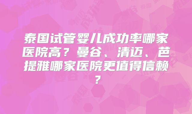 泰国试管婴儿成功率哪家医院高？曼谷、清迈、芭提雅哪家医院更值得信赖？