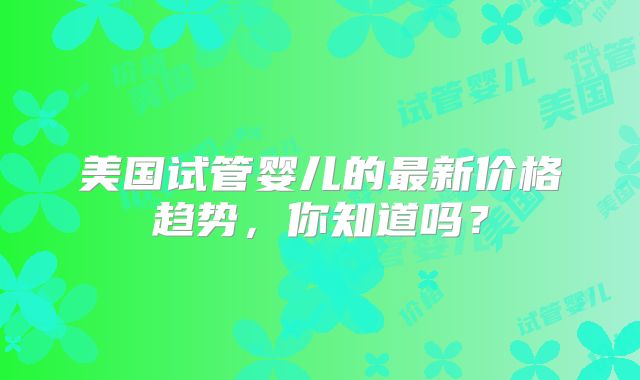 美国试管婴儿的最新价格趋势，你知道吗？