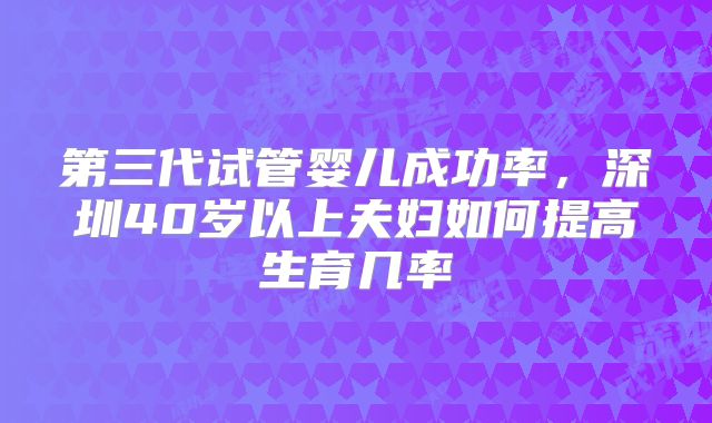 第三代试管婴儿成功率，深圳40岁以上夫妇如何提高生育几率