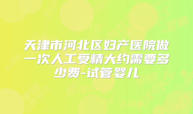 天津市河北区妇产医院做一次人工受精大约需要多少费-试管婴儿