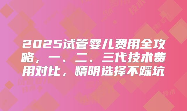 2025试管婴儿费用全攻略，一、二、三代技术费用对比，精明选择不踩坑